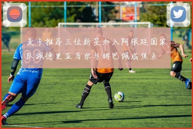 麦卡推荐三位新星加入阿根廷国家队佩德里亚马尔与姆巴佩成焦点
