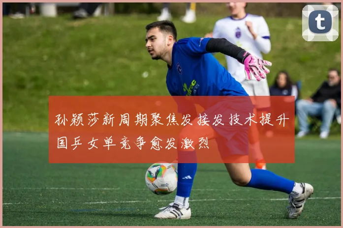 孙颖莎新周期聚焦发接发技术提升国乒女单竞争愈发激烈
