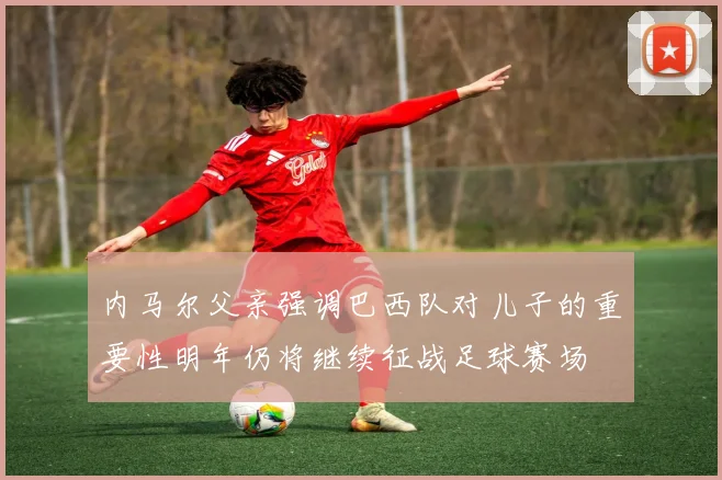 内马尔父亲强调巴西队对儿子的重要性明年仍将继续征战足球赛场