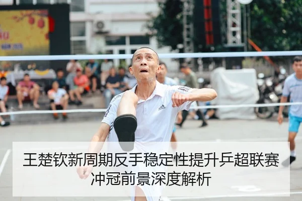 王楚钦新周期反手稳定性提升乒超联赛冲冠前景深度解析